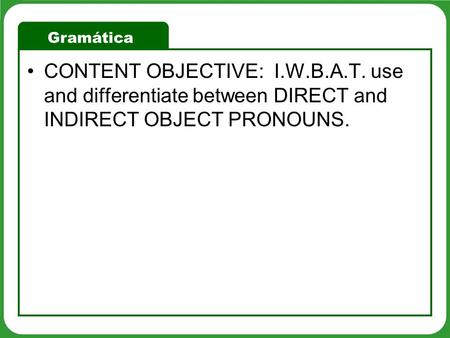 Gramática CONTENT OBJECTIVE: I.W.B.A.T. use and differentiate between DIRECT and INDIRECT OBJECT PRONOUNS.