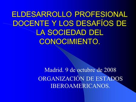 ELDESARROLLO PROFESIONAL DOCENTE Y LOS DESAFÍOS DE LA SOCIEDAD DEL CONOCIMIENTO. Madrid. 9 de octubre de 2008 ORGANIZACIÓN DE ESTADOS IBEROAMERICANOS.