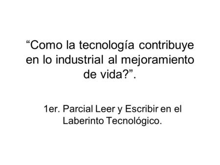 Como la tecnología contribuye en lo industrial al mejoramiento de vida?. 1er. Parcial Leer y Escribir en el Laberinto Tecnológico.
