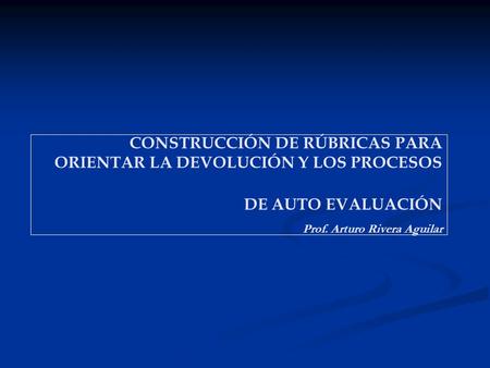 CONSTRUCCIÓN DE RÚBRICAS PARA ORIENTAR LA DEVOLUCIÓN Y LOS PROCESOS DE AUTO EVALUACIÓN Prof. Arturo Rivera Aguilar.