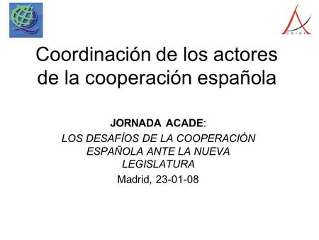 Coordinación de los actores de la cooperación española JORNADA ACADE: LOS DESAFÍOS DE LA COOPERACIÓN ESPAÑOLA ANTE LA NUEVA LEGISLATURA Madrid, 23-01-08.