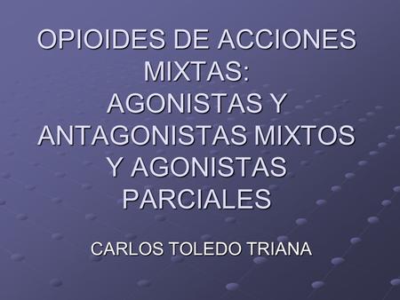 OPIOIDES DE ACCIONES MIXTAS: AGONISTAS Y ANTAGONISTAS MIXTOS Y AGONISTAS PARCIALES CARLOS TOLEDO TRIANA.