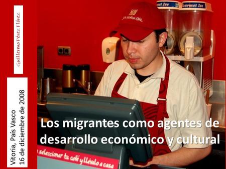 Los migrantes como agentes de desarrollo económico y cultural Vitoria, País Vasco 16 de diciembre de 2008 Guillermo Pérez Flórez.