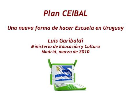 Plan CEIBAL Una nueva forma de hacer Escuela en Uruguay Luis Garibaldi Ministerio de Educación y Cultura Madrid, marzo de 2010.