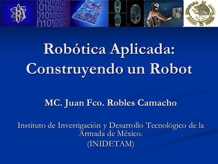 Robótica Aplicada: Construyendo un Robot MC. Juan Fco. Robles Camacho Instituto de Investigación y Desarrollo Tecnológico de la Armada de México. (INIDETAM)