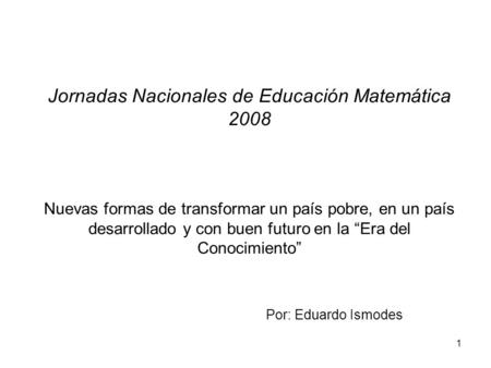 Jornadas Nacionales de Educación Matemática 2008 Nuevas formas de transformar un país pobre, en un país desarrollado y con buen futuro en la “Era del.