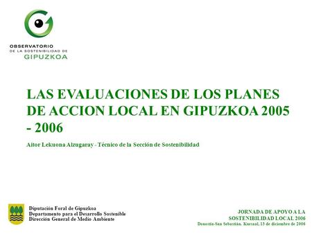 LAS EVALUACIONES DE LOS PLANES DE ACCION LOCAL EN GIPUZKOA 2005 - 2006 Aitor Lekuona Alzugaray - Técnico de la Sección de Sostenibilidad Diputación Foral.