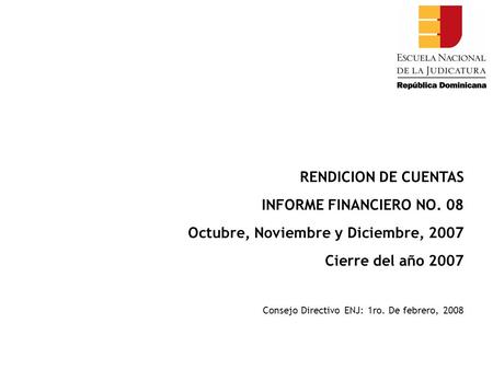 RENDICION DE CUENTAS INFORME FINANCIERO NO. 08 Octubre, Noviembre y Diciembre, 2007 Cierre del año 2007 Consejo Directivo ENJ: 1ro. De febrero, 2008.