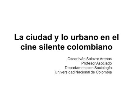La ciudad y lo urbano en el cine silente colombiano Oscar Iván Salazar Arenas Profesor Asociado Departamento de Sociología Universidad Nacional de Colombia.