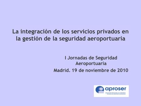 La integración de los servicios privados en la gestión de la seguridad aeroportuaria I Jornadas de Seguridad Aeroportuaria Madrid. 19 de noviembre de 2010.