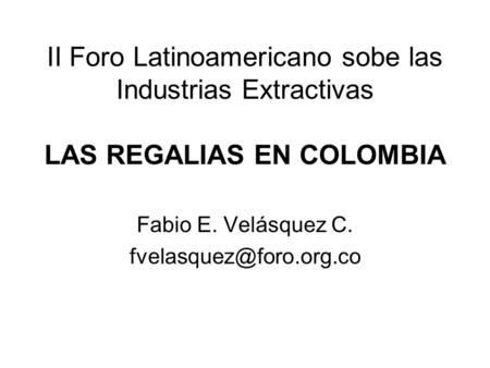 Fabio E. Velásquez C. fvelasquez@foro.org.co II Foro Latinoamericano sobe las Industrias Extractivas LAS REGALIAS EN COLOMBIA Fabio E. Velásquez C. fvelasquez@foro.org.co.