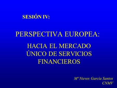 PERSPECTIVA EUROPEA: HACIA EL MERCADO ÚNICO DE SERVICIOS FINANCIEROS SESIÓN IV: Mª Nieves García Santos CNMV.