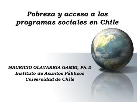 Pobreza y acceso a los programas sociales en Chile MAURICIO OLAVARRIA GAMBI, Ph.D Instituto de Asuntos Públicos Universidad de Chile.