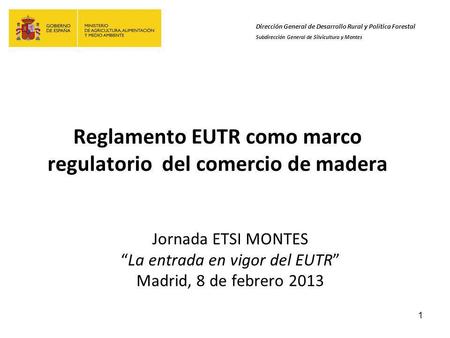 1 Reglamento EUTR como marco regulatorio del comercio de madera Jornada ETSI MONTES La entrada en vigor del EUTR Madrid, 8 de febrero 2013 Dirección General.