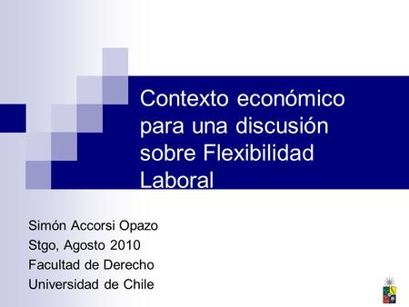 Contexto económico para una discusión sobre Flexibilidad Laboral Simón Accorsi Opazo Stgo, Agosto 2010 Facultad de Derecho Universidad de Chile.