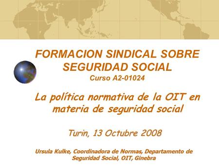 FORMACION SINDICAL SOBRE SEGURIDAD SOCIAL Curso A2-01024 La política normativa de la OIT en materia de seguridad social Turin, 13 Octubre 2008 Ursula.