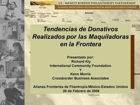 Tendencias de Donativos Realizados por las Maquiladoras en la Frontera Presentado por: Richard Kiy International Community Foundation Y Kenn Morris Crossborder.