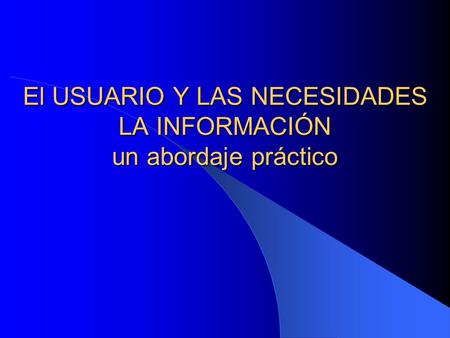 El USUARIO Y LAS NECESIDADES LA INFORMACIÓN un abordaje práctico.