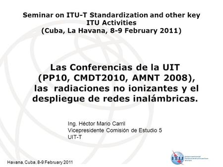 Havana, Cuba, 8-9 February 2011 Seminar on ITU-T Standardization and other key ITU Activities (Cuba, La Havana, 8-9 February 2011) Ing. Héctor Mario Carril.