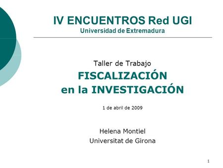 1 IV ENCUENTROS Red UGI Universidad de Extremadura Taller de Trabajo FISCALIZACIÓN en la INVESTIGACIÓN 1 de abril de 2009 Helena Montiel Universitat de.