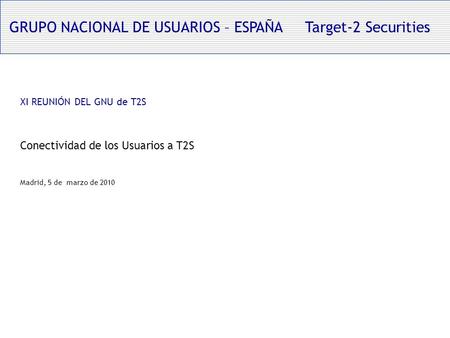 GRUPO NACIONAL DE USUARIOS – ESPAÑA Target-2 Securities XI REUNIÓN DEL GNU de T2S Conectividad de los Usuarios a T2S Madrid, 5 de marzo de 2010.