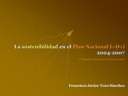 La sostenibilidad en el Plan Nacional I+D+i 2004-2007 Francisco Javier Toro Sánchez IV Encuentro Primavera CiMA (Granada)