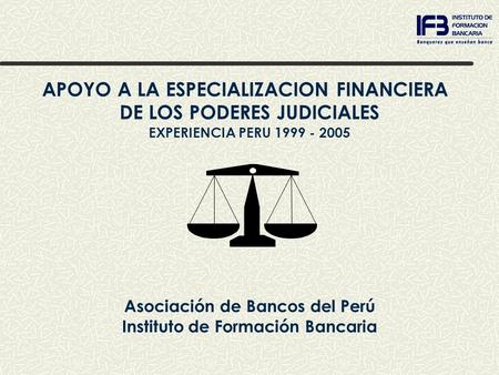 APOYO A LA ESPECIALIZACION FINANCIERA DE LOS PODERES JUDICIALES EXPERIENCIA PERU 1999 - 2005 Asociación de Bancos del Perú Instituto de Formación Bancaria.