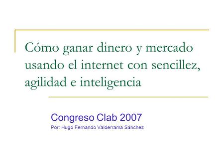 Cómo ganar dinero y mercado usando el internet con sencillez, agilidad e inteligencia Congreso Clab 2007 Por: Hugo Fernando Valderrama Sánchez.