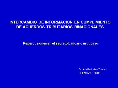 INTERCAMBIO DE INFORMACION EN CUMPLIMIENTO DE ACUERDOS TRIBUTARIOS BINACIONALES Repercusiones en el secreto bancario uruguayo Dr. Adrián Leiza Zunino.