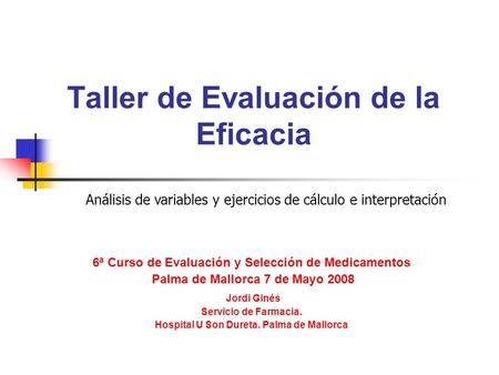 Taller de Evaluación de la Eficacia 6ª Curso de Evaluación y Selección de Medicamentos Palma de Mallorca 7 de Mayo 2008 Jordi Ginés Servicio de Farmacia.