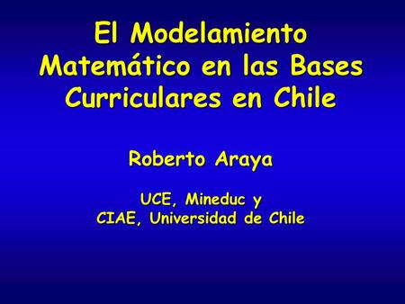 El Modelamiento Matemático en las Bases Curriculares en Chile Roberto Araya UCE, Mineduc y CIAE, Universidad de Chile.