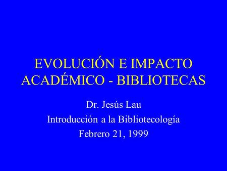 EVOLUCIÓN E IMPACTO ACADÉMICO - BIBLIOTECAS Dr. Jesús Lau Introducción a la Bibliotecología Febrero 21, 1999.