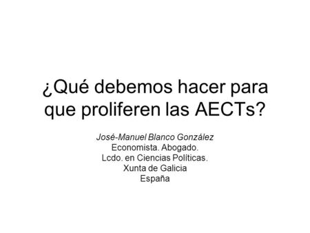 ¿Qué debemos hacer para que proliferen las AECTs? José-Manuel Blanco González Economista. Abogado. Lcdo. en Ciencias Políticas. Xunta de Galicia España.