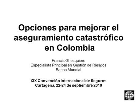 Opciones para mejorar el aseguramiento catastrófico en Colombia Francis Ghesquiere Especialista Principal en Gestión de Riesgos Banco Mundial XIX Convención.