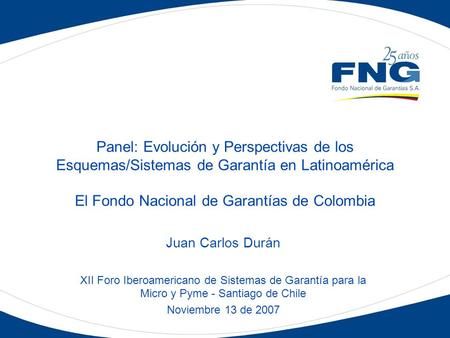 Panel: Evolución y Perspectivas de los Esquemas/Sistemas de Garantía en Latinoamérica El Fondo Nacional de Garantías de Colombia Juan Carlos Durán XII.