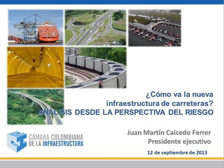 ¿Cómo va la nueva infraestructura de carreteras? ANÁLISIS DESDE LA PERSPECTIVA DEL RIESGO 12 de septiembre de 2013 Juan Martín Caicedo Ferrer Presidente.