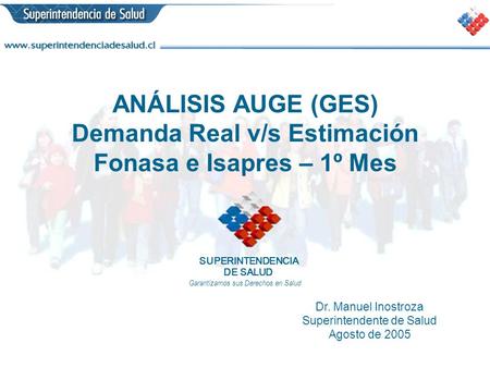 ANÁLISIS AUGE (GES) Demanda Real v/s Estimación Fonasa e Isapres – 1º Mes Dr. Manuel Inostroza Superintendente de Salud Agosto de 2005 SUPERINTENDENCIA.