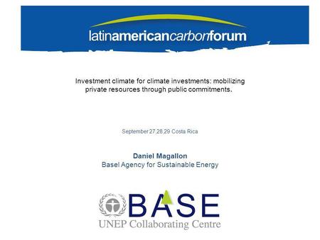 Investment climate for climate investments: mobilizing private resources through public commitments. September 27,28,29 Costa Rica Daniel Magallon Basel.