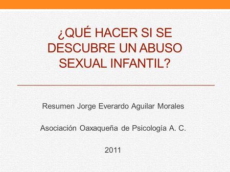¿QUÉ HACER SI SE DESCUBRE UN ABUSO SEXUAL INFANTIL? Resumen Jorge Everardo Aguilar Morales Asociación Oaxaqueña de Psicología A. C. 2011.