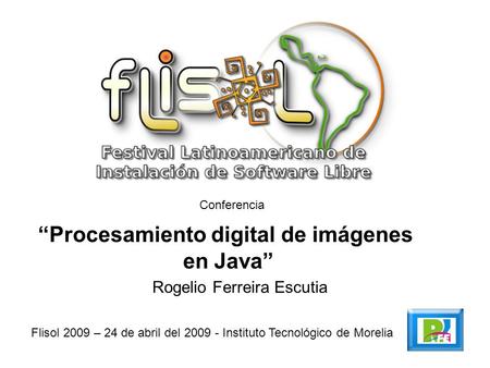 Conferencia Procesamiento digital de imágenes en Java Flisol 2009 – 24 de abril del 2009 - Instituto Tecnológico de Morelia Rogelio Ferreira Escutia.
