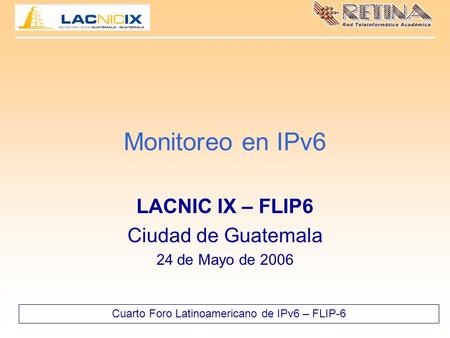 Cuarto Foro Latinoamericano de IPv6 – FLIP-6 Monitoreo en IPv6 LACNIC IX – FLIP6 Ciudad de Guatemala 24 de Mayo de 2006.