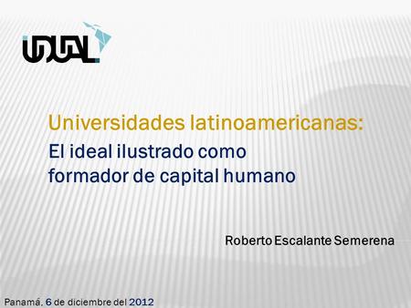 Roberto Escalante Semerena Panamá, 6 de diciembre del 2012 Universidades latinoamericanas: El ideal ilustrado como formador de capital humano.