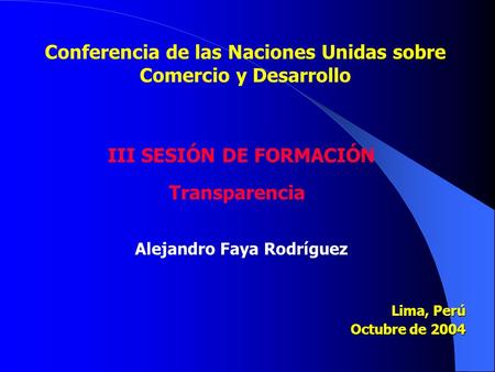 Lima, Perú Octubre de 2004 Conferencia de las Naciones Unidas sobre Comercio y Desarrollo III SESIÓN DE FORMACIÓN Transparencia Alejandro Faya Rodríguez.