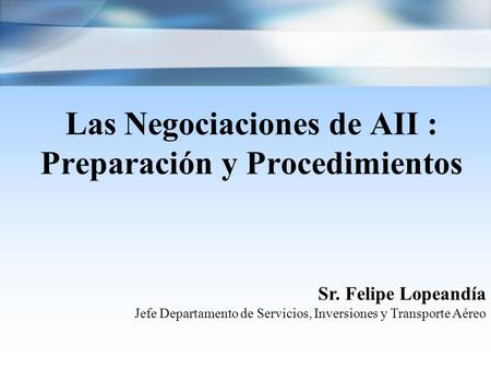 Las Negociaciones de AII : Preparación y Procedimientos Sr. Felipe Lopeandía Jefe Departamento de Servicios, Inversiones y Transporte Aéreo.