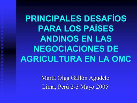 PRINCIPALES DESAFÍOS PARA LOS PAÍSES ANDINOS EN LAS NEGOCIACIONES DE AGRICULTURA EN LA OMC Marta Olga Gallón Agudelo Lima, Perú 2-3 Mayo 2005.