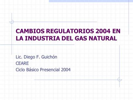 CAMBIOS REGULATORIOS 2004 EN LA INDUSTRIA DEL GAS NATURAL Lic. Diego F. Guichón CEARE Ciclo Básico Presencial 2004.
