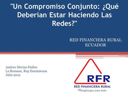 Un Compromiso Conjunto: ¿Qué Deberían Estar Haciendo Las Redes? RED FINANCIERA RURAL ECUADOR Andrea Merino Fiallos La Romana, Rep Dominicana Julio 2012.