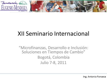 XII Seminario Internacional Microfinanzas, Desarrollo e Inclusión: Soluciones en Tiempos de Cambio Bogotá, Colombia Julio 7-8, 2011 Ing. Antonio Fonseca.