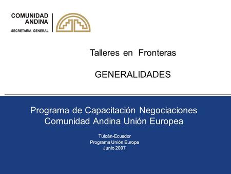 Programa de Capacitación Negociaciones Comunidad Andina Unión Europea Tulcán-Ecuador Programa Unión Europa Junio 2007 Talleres en Fronteras GENERALIDADES.