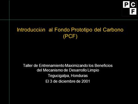Introducci ó n al Fondo Prototipo del Carbono (PCF) Taller de Entrenamiento Maximizando los Beneficios del Mecanismo de Desarrollo Limpio Tegucigalpa,